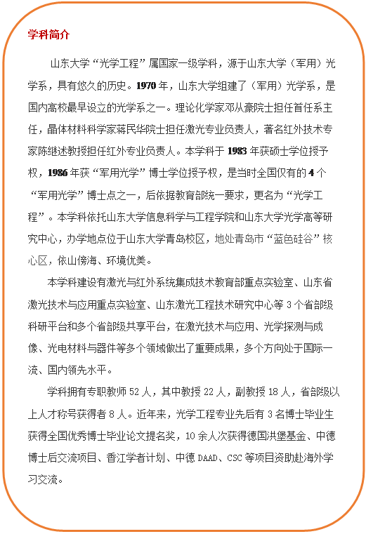 圆角矩形: 学科简介     js33333金沙线路检测“光学工程”属国家一级学科，源于js33333金沙线路检测（军用）光学系，具有悠久的历史。1970年，js33333金沙线路检测组建了（军用）光学系，是国内高校最早设立的光学系之一。理论化学家邓从豪院士担任首任系主任，晶体材料科学家蒋民华院士担任激光专业负责人，著名红外技术专家陈继述教授担任红外专业负责人。本学科于1983年获硕士学位授予权，1986年获“军用光学”博士学位授予权，是当时全国仅有的4个“军用光学”博士点之一，后依据教育部统一要求，更名为“光学工程”。本学科依托js33333金沙线路检测和js33333金沙线路检测光学高等研究中心，办学地点位于js33333金沙线路检测青岛校区，地处青岛市“蓝色硅谷”核心区，依山傍海、环境优美。本学科建设有激光与红外系统集成技术教育部重点实验室、山东省激光技术与应用重点实验室、山东激光工程技术研究中心等3个省部级科研平台和多个省部级共享平台，在激光技术与应用、光学探测与成像、光电材料与器件等多个领域做出了重要成果，多个方向处于国际一流、国内领先水平。学科拥有专职教师52人，其中教授22人，副教授18人，省部级以上人才称号获得者8人。近年来，光学工程专业先后有3名博士毕业生获得全国优秀博士毕业论文提名奖，10余人次获得德国洪堡基金、中德博士后交流项目、香江学者计划、中德DAAD、CSC等项目资助赴海外学习交流。  